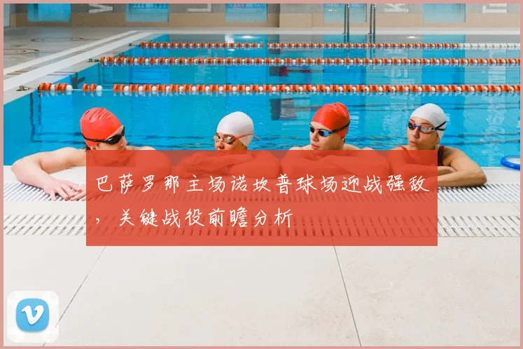 巴萨罗那主场诺坎普球场迎战强敌,关键战役前瞻分析