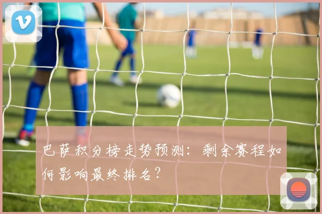 巴萨积分榜走势预测：剩余赛程如何影响最终排名？